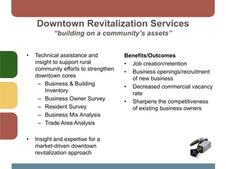 Downtown Revitalization Services
“building on a community’s assets”
• Technical assistance and
insight to support rural
community efforts to strengthen
downtown cores
– Business & Building
Inventory
– Business Owner Survey
– Resident Survey
– Business Mix Analysis
– Trade Area Analysis
• Insight and expertise for a
market-driven downtown
revitalization approach
Benefits/Outcomes
• Job creation/retention
• Business openings/recruitment
of new business
• Decreased commercial vacancy
rate
• Sharpens the competitiveness
of existing business owners
 
