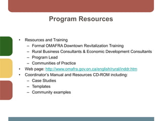Program Resources
• Resources and Training
– Formal OMAFRA Downtown Revitalization Training
– Rural Business Consultants & Economic Development Consultants
– Program Lead
– Communities of Practice
• Web page: http://www.omafra.gov.on.ca/english/rural/inddr.htm
• Coordinator’s Manual and Resources CD-ROM including:
– Case Studies
– Templates
– Community examples
 