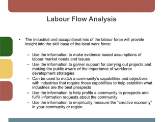 Labour Flow Analysis
• The industrial and occupational mix of the labour force will provide
insight into the skill base of the local work force:
– Use the information to make evidence based assumptions of
labour market needs and issues
– Use the information to garner support for carrying out projects and
making the public aware of the importance of workforce
development strategies
– Can be used to match a community’s capabilities and objectives
with industries that require those capabilities to help establish what
industries are the best prospects
– Use the information to help profile a community to prospects and
fulfill information requests about the community
– Use the information to empirically measure the “creative economy”
in your community or region.
 