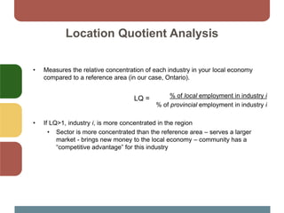 • Measures the relative concentration of each industry in your local economy
compared to a reference area (in our case, Ontario).
% of local employment in industry i
% of provincial employment in industry i
• If LQ>1, industry i, is more concentrated in the region
• Sector is more concentrated than the reference area – serves a larger
market - brings new money to the local economy – community has a
“competitive advantage” for this industry
Location Quotient Analysis
LQ =
 
