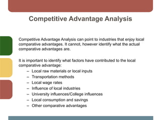 Competitive Advantage Analysis
Competitive Advantage Analysis can point to industries that enjoy local
comparative advantages. It cannot, however identify what the actual
comparative advantages are.
It is important to identify what factors have contributed to the local
comparative advantage:
– Local raw materials or local inputs
– Transportation methods
– Local wage rates
– Influence of local industries
– University influences/College influences
– Local consumption and savings
– Other comparative advantages
 