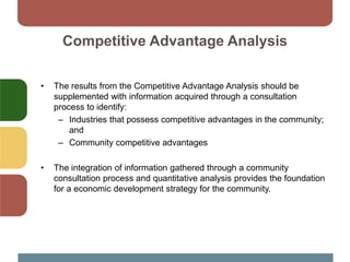 Competitive Advantage Analysis
• The results from the Competitive Advantage Analysis should be
supplemented with information acquired through a consultation
process to identify:
– Industries that possess competitive advantages in the community;
and
– Community competitive advantages
• The integration of information gathered through a community
consultation process and quantitative analysis provides the foundation
for a economic development strategy for the community.
 