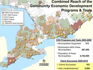CEA Tools
DR / DMA Projects
FICE Projects
CIRRO Case Studies
BR+E Projects
• Municipalities Supported: 313
• Businesses within these
Municipalities: 287,000
• Population of these
Municipalities: 6,782,000
CED Programs and Tools 2005-2009
Combined Reach of the
Community Economic Development
Programs & Tools
2009-2010 Client Success
Client Successes 2009-2010
• Clients Successes: 103
• Jobs created/retained 2,900
 
