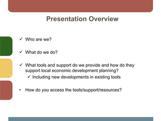 Presentation Overview
 Who are we?
 What do we do?
 What tools and support do we provide and how do they
support local economic development planning?
 Including new developments in existing tools
• How do you access the tools/support/resources?
 