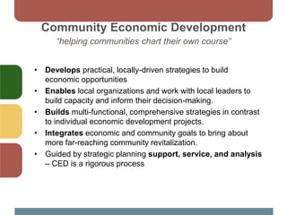 Community Economic Development
“helping communities chart their own course”
• Develops practical, locally-driven strategies to build
economic opportunities
• Enables local organizations and work with local leaders to
build capacity and inform their decision-making.
• Builds multi-functional, comprehensive strategies in contrast
to individual economic development projects.
• Integrates economic and community goals to bring about
more far-reaching community revitalization.
• Guided by strategic planning support, service, and analysis
– CED is a rigorous process
 
