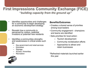 First Impressions Community Exchange (FICE)
“building capacity from the ground up”
• Identifies opportunities and challenges
for a community to begin developing
an economic development strategy
• Reveals how a community is
perceived by visitors, potential
investors or potential new residents
• Identifies a communities strengths
and weaknesses in critical areas such
as:
– Key government and retail services
– Education
– Signage
– Access / Amenities
– Recreation
Benefits/Outcomes
• Creates a shared sense of priorities
among local leaders
• Community engagement - champions
and teams are identified
• Sets priorities for local action:
– Tourism development
– Community revitalization efforts
– Approaches to attract and
retain businesses
*Refreshed materials launched earlier
this year
 