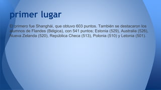 primer lugar 
El primero fue Shanghái, que obtuvo 603 puntos. También se destacaron los 
alumnos de Flandes (Bélgica), con 541 puntos; Estonia (529), Australia (526), 
Nueva Zelanda (520), República Checa (513), Polonia (510) y Letonia (501). 
 