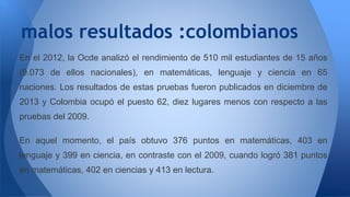 malos resultados :colombianos 
En el 2012, la Ocde analizó el rendimiento de 510 mil estudiantes de 15 años 
(9.073 de ellos nacionales), en matemáticas, lenguaje y ciencia en 65 
naciones. Los resultados de estas pruebas fueron publicados en diciembre de 
2013 y Colombia ocupó el puesto 62, diez lugares menos con respecto a las 
pruebas del 2009. 
En aquel momento, el país obtuvo 376 puntos en matemáticas, 403 en 
lenguaje y 399 en ciencia, en contraste con el 2009, cuando logró 381 puntos 
en matemáticas, 402 en ciencias y 413 en lectura. 
 