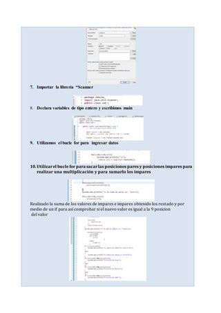 7. Importar la librería “Scanner
8. Declara variables de tipo entero y escribimos main
9. Utilizamos el bucle for para ingresar datos
10.Utilizarel bucle for para sacarlas posiciones pares y posiciones impares para
realizar una multiplicación y para sumarlo los impares
Realizado la suma de los valores de impares e impares obtenido los restado y por
medio de un if para así comprobar si el nuevo valor es igual a la 9 posicion
del valor
 