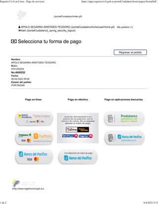 Pago en línea Pago en efectivo Pago en aplicaciones bancarias
Selecciona tu forma de pago
Regresar al pedido
Nombre:
APOLO SEGARRA ARISTIDES TEODORO
N.U.I.:
0701250235
No.4600252
Fecha:
06-04-2022 09:08
Estado del pedido:
POR PAGAR
(http://www.registrocivil.gob.ec)
(/portalCiudadano/index.jsf)
APOLO SEGARRA ARISTIDES TEODORO (/portalCiudadano/home/userHome.jsf) Mis pedidos (1)
Salir (/portalCiudadano/j_spring_security_logout)
Registro Civil en Línea - Pago de servicios https://apps.registrocivil.gob.ec/portalCiudadano/home/pagos/formaDeP...
1 de 2 6/4/2022 9:15
 
