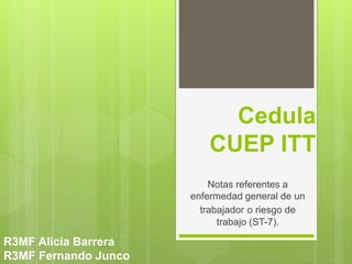 Cedula
CUEP ITT
Notas referentes a
enfermedad general de un
trabajador o riesgo de
trabajo (ST-7).
R3MF Alicia Barrera
R3MF Fernando Junco
 