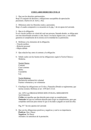 CEDULARIO DERECHO CIVIL II

1- Que son los derechos patrimoniales.
Resp: El conjunto de derechos y obligaciones susceptibles de apreciación
pecuniaria. Definición de Aubry y Rau.

2- Diferencia entre los Derechos reales y personales.
Resp: el cuadro comparativo se encuentra en la pág. 1 de mi apune de Larronde.

3- Que es la obligación.
Es un vinculo jurídico en virtud del cual una persona, llamada deudor, se obliga para
con otra denominada acreedor a a dar, hacer o no hacer alguna cosa, y este último
garantiza el cumplimento de la misma con la totalidad de su patrimonio.

4- Refiérase a los elementos de la obligación.
- Vinculo jurídico
- Relación personal
- Objeto debido

5- Que relación hay entre el contrato y la obligación.

6- Señale cuales son las fuentes de las obligaciones según la Teoría Clásica y
   Moderna.

   Teoría Clásica:
   Contrato
   Cuasi contrato
   Delito
   Cuasidelito
   Ley

   Teoría Moderna:
   Declaración unilateral de voluntad
   Fuentes voluntarias y no voluntarias

7- Clasifique las obligaciones en Civiles y Naturales (Donde se reglamentan, que
   teorías existen). Refiérase al art. 1470 del C.Civil.

   Art. 1470: Las OBLIGACIONES SON CIVILES o MERAMENTE
   NATURALES:
   Civiles son aquellas que dan derecho para exigir su cumplimiento.
   Naturales las que no confieren derecho para exigir su cumplimiento, pero que
   cumplidas autorizan para retener lo que se ha dado o pagado en razón de ellas.

   Pag. Nº 7 de mis apuntes de Larronde

8- Que son las obligaciones positivas y negativas y cual es su importancia.
   Positivas: Dar y Hacer
   Negativas: No Hacer
   Atienden a la naturaleza de la prestación.
 