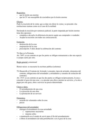 Requisitos:
- que la lesión sea enorme
- que la CV sea susceptible de rescindirse por la lesión enorme

Efectos:
Pedir la rescisión de la venta: que se deje sin efecto la venta y se procede a las
restituciones mutuas como en el caso de la nulidad.

Declarada la rescisión por sentencia judicial, la parte imputada por lesión enorme
tiene dos opciones:
- completa o devuelve la diferencia de precio según sea comprador o vendedor.
- Acepta la rescisión con todas sus consecuencias.

Extinción:
- destrucción de la cosa
- enajenación de la cosa
- prescripción: 4 años desde la celebración del contrato

78- Que es la Permuta.
Art. 1897: es un contrato en que las partes se obligan mutuamente a dar una especie
o cuerpo cierto por otro.

Regla general: consensual

Bienes raices: es necesaria la escritura publica (solemne)

79- Desarrolle el Contrato de Arriendo ( concepto, tipos de arriendo, elementos del
    contrato, obligaciones del arrendador y arrendatario y causales de extinción del
    contrato).
Art. 1915: es un contrato en que las dos partes se obligan recíprocamente, la una a
conceder el goce de una cosa , o a ejecutar una obra o prestar un servicio, y la otra a
pagar por este goce, obra o servicio un precio determinado.

Clases o tipos:
- El arrendamiento de una cosa
- La ejecución de una obra
- La prestación de un servicio

Elementos:
- acuerdo de voluntades sobre la cosa
- precio

Obligaciones del arrendador
- entregar al arrendatario la cosa arrendada
       o reparaciones necesarias
       o mejoras utiles
- a mantenerla en el estado de servir para el fin del arrendamiento
- a librar al arrendatario de toda perturbación o en el goce de la cosa
 
