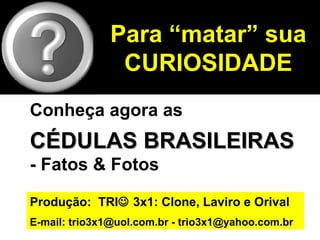 Para “matar” sua
               CURIOSIDADE
Conheça agora as
CÉDULAS BRASILEIRAS
- Fatos & Fotos

Produção: TRI 3x1: Clone, Laviro e Orival
E-mail: trio3x1@uol.com.br - trio3x1@yahoo.com.br
 