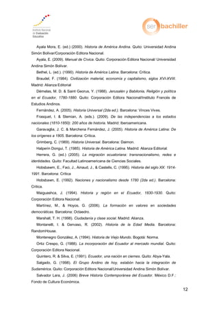 12
Ayala Mora, E. (ed.) (2000). Historia de América Andina. Quito: Universidad Andina
Simón Bolívar/Corporación Editora Nacional.
Ayala, E. (2009). Manual de Cívica. Quito: Corporación Editora Nacional/ Universidad
Andina Simón Bolívar.
Bethel, L. (ed.). (1990). Historia de América Latina. Barcelona: Crítica.
Braudel, F. (1984). Civilización material, economía y capitalismo, siglos XVI-XVIII.
Madrid: Alianza Editorial
Démelas, M. D. & Saint Georus, Y. (1988). Jerusalén y Babilonia, Religión y política
en el Ecuador, 1780-1880. Quito: Corporación Editora Nacional/Instituto Francés de
Estudios Andinos.
Fernández, A. (2005). Historia Universal (2da ed.). Barcelona: Vinces Vives.
Frasquet, I. & Slemian, A. (eds.). (2009). De las independencias a los estados
nacionales (1810-1850): 200 años de historia. Madrid: Iberoamericana.
Garavaglia, J. C. & Marchena Fernández, J. (2005). Historia de América Latina: De
los orígenes a 1805. Barcelona: Crítica.
Grimberg, C. (1969). Historia Universal. Barcelona: Daimon.
Halperin Dongui, T. (1985). Historia de América Latina. Madrid: Alianza Editorial.
Herrera, G. (ed.) (2005). La migración ecuatoriana: transnacionalismo, redes e
identidades. Quito: Facultad Latinoamericana de Ciencias Sociales.
Hobsbawm, E., Faci, J., Ainaud, J., & Castells, C. (1995). Historia del siglo XX: 1914-
1991 a celona: í ica
Hobsbawn, E. (1992). Naciones y nacionalismo desde 1780 (2da ed.). Barcelona:
Critica.
Maiguashca, J. (1994). Historia y región en el Ecuador, 1830-1930. Quito:
Corporación Editora Nacional.
a íne oyos La formación en valores en sociedades
democráticas. Barcelona: Octaedro.
Marshall, T. H. (1998). Ciudadanía y clase social. Madrid: Alianza.
Montanelli, I. & Gervaso, R. (2002). Historia de la Edad Media. Barcelona:
RandomHouse.
Montenegro González, A. (1994). Historia de Viejo Mundo. Bogotá: Norma.
Ortiz Crespo, G. (1988). La incorporación del Ecuador al mercado mundial. Quito:
Corporación Editora Nacional.
Quintero, R. & Silva, E. (1991). Ecuador, una nación en ciernes. Quito: Abya-Yala.
Salgado, G. (1998). El Grupo Andino de hoy, eslabón hacia la integración de
Sudamérica. Quito: Corporación Editora Nacional/Universidad Andina Simón Bolívar.
Salvador Lara, J. (2006) Breve Historia Contemporánea del Ecuador. México D.F.:
Fondo de Cultura Económica.
 