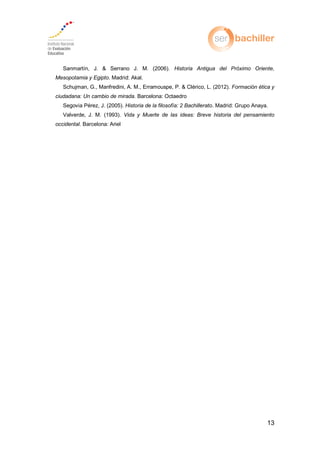 13
Sanmartín, J. & Serrano J. M. (2006). Historia Antigua del Próximo Oriente,
Mesopotamia y Egipto. Madrid: Akal.
Schujman, G., Manfredini, A. M., Erramouspe, P. & Clérico, L. (2012). Formación ética y
ciudadana: Un cambio de mirada. Barcelona: Octaedro
egovia e Historia de la filosofía: 2 Bachillerato. Madrid: Grupo Anaya.
Valverde, J. M. (1993). Vida y Muerte de las ideas: Breve historia del pensamiento
occidental. Barcelona: Ariel
 