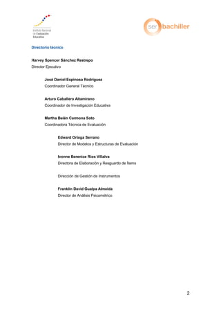 2
Directorio técnico
Harvey Spencer Sánchez Restrepo
Director Ejecutivo
José Daniel Espinosa Rodríguez
Coordinador General Técnico
Arturo Caballero Altamirano
Coordinador de Investigación Educativa
Martha Belén Carmona Soto
Coordinadora Técnica de Evaluación
Edward Ortega Serrano
Director de Modelos y Estructuras de Evaluación
Ivonne Berenice Ríos Villalva
Directora de Elaboración y Resguardo de Ítems
Dirección de Gestión de Instrumentos
Franklin David Gualpa Almeida
Director de Análisis Psicométrico
 