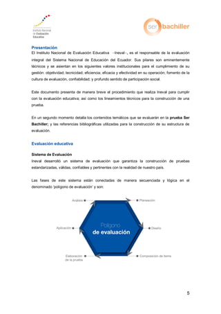 5
Presentación
El Instituto Nacional de Evaluación Educativa –Ineval–, es el responsable de la evaluación
integral del Sistema Nacional de Educación del Ecuador. Sus pilares son eminentemente
técnicos y se asientan en los siguientes valores institucionales para el cumplimiento de su
gestión: objetividad; tecnicidad; eficiencia; eficacia y efectividad en su operación; fomento de la
cultura de evaluación, confiabilidad; y profundo sentido de participación social.
Este documento presenta de manera breve el procedimiento que realiza Ineval para cumplir
con la evaluación educativa; así como los lineamientos técnicos para la construcción de una
prueba.
En un segundo momento detalla los contenidos temáticos que se evaluarán en la prueba Ser
Bachiller; y las referencias bibliográficas utilizadas para la construcción de su estructura de
evaluación.
Evaluación educativa
Sistema de Evaluación
Ineval desarrolló un sistema de evaluación que garantiza la construcción de pruebas
estandarizadas, válidas, confiables y pertinentes con la realidad de nuestro país.
Las fases de este sistema están conectadas de manera secuenciada y lógica en el
denominado ‘polígono de evaluación’ y son:
 