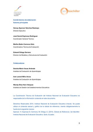 3
Comité técnico de elaboración
Autores principales
Harvey Spencer Sánchez Restrepo
Director Ejecutivo
José Daniel Espinosa Rodríguez
Coordinador General Técnico
Martha Belén Carmona Soto
Coordinadora Técnica de Evaluación
Edward Ortega Serrano
Director de Modelos y Estructuras de Evaluación
Colaboradores
Daniela María Vacas Andrade
Analista de Evaluación de Aprendizajes
Iván Leonel Miño Arcos
Analista de Evaluación de Aprendizajes
Wendy Elisa Haro Vásquez
Analista de Gestión de Establecimientos Educativos
La Coordinación Técnica de Evaluación del Instituto Nacional de Evaluación Educativa es
responsable de la información contenida en este documento.
Derechos Reservados 2014, Instituto Nacional de Evaluación Educativa (Ineval). Se puede
utilizar el contenido textual y gráfico de la cédula de referencia, citando obligatoriamente la
fuente de la siguiente manera:
Spencer, H; Espinosa D; Carmona, M; Ortega, E, (2014). Cédula de Referencia. Ser Bachiller.
Instituto Nacional de Evaluación Educativa. Quito, Ecuador.
 