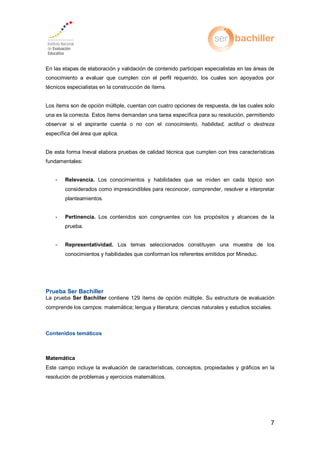 7
En las etapas de elaboración y validación de contenido participan especialistas en las áreas de
conocimiento a evaluar que cumplen con el perfil requerido, los cuales son apoyados por
técnicos especialistas en la construcción de ítems.
Los ítems son de opción múltiple, cuentan con cuatro opciones de respuesta, de las cuales solo
una es la correcta. Estos ítems demandan una tarea específica para su resolución, permitiendo
observar si el aspirante cuenta o no con el conocimiento, habilidad, actitud o destreza
específica del área que aplica.
De esta forma Ineval elabora pruebas de calidad técnica que cumplen con tres características
fundamentales:
- Relevancia. Los conocimientos y habilidades que se miden en cada tópico son
considerados como imprescindibles para reconocer, comprender, resolver e interpretar
planteamientos.
- Pertinencia. Los contenidos son congruentes con los propósitos y alcances de la
prueba.
- Representatividad. Los temas seleccionados constituyen una muestra de los
conocimientos y habilidades que conforman los referentes emitidos por Mineduc.
Prueba Ser Bachiller
La prueba Ser Bachiller contiene 129 ítems de opción múltiple. Su estructura de evaluación
comprende los campos: matemática; lengua y literatura; ciencias naturales y estudios sociales.
Contenidos temáticos
Matemática
Este campo incluye la evaluación de características, conceptos, propiedades y gráficos en la
resolución de problemas y ejercicios matemáticos.
 