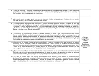6. ¿Cómo se organizan y coordinan con los padres de familia para las actividades de la escuela? ¿Cómo evalúan los
propósitos y proyectos establecidos como institución o como escuela? ¿Qué proyectos realizan como escuela y en
qué consisten, para el mejoramiento de la educación?

7. ¿La escuela cuenta con algún tipo de beca para los alumnos? ¿Cuáles son esas becas? ¿Cuántos alumnos cuentan
con esas becas? ¿Con qué criterios se otorgan esas becas?

8. ¿Cuántos maestro laboran en esta institución?¿A cuántos alumnos atiende la escuela? ¿Cuántos de ellos son
hombres? ¿Y mujeres? ¿Cuál es el rango de edad de los alumnos? ¿Existen casos de extra edad en la escuela?
¿Cuántos? ¿Cuántos alumnos cuentan con Educación preescolar? ¿Se han presentado problemas de deserción?
¿Cuáles son los motivos? ¿En la escuela hay problemas de reprobación? ¿Cuál es el índice de reprobación por ciclo
escolar? ¿En qué grados hay más reprobados?

9. ¿Cuentan con un consejo técnico escolar?¿Quiénes lo integran?¿En dónde y cada cuando se reúnen en el consejo
técnico escolar?¿Cuáles son los temas abordan en el consejo técnico escolar?¿De qué manera los profesores se
ayudan para la resolución de problemas de enseñanza-aprendizaje que tienen con sus alumnos?¿Es un lugar
propicio para el intercambio de experiencias y posiciones con respecto al aprendizaje entre los docentes?¿De qué
forma utlizan las evaluaciones de los niños para mejorar su aprendizaje?
10. ¿Cuentan con un Consejo Escolar de Participación Social? ¿Quiénes lo integran?¿Con que frecuencia se realizan
reuniones con los maestros y padres de familia para discutir y dar a conocer los resultados académicos de los
alumnos?¿Los padres de familia participan en asuntos pedagógicos relacionados con el aprendizaje de sus hijos?
¿cómo se les motiva a participar?¿El consejo participa en el proceso de autoevaluación de la escuela?¿De qué
manera gestionan los recursos para la mejora del ambiente de aprendizaje?

-Cámara
fotográfica.
-Video
cámara
-Celulares.
-Cuaderno de
Notas

11. ¿De que manera influye la intervención de los padres de familia en el aprovechamiento académico de los
alumnos?¿De qué forma participan en las evaluaciones los padres de familia?¿Se ha tomado en cuenta las opiniones
de los padres de familia?¿Ellos participan en los proyectos para el mejoramiento de la escuela?
12. ¿Qué tipo de examen aplica para evaluar el desempeño de los alumnos?¿Quién elabora los exámenes de los
profesores?¿En que periodo se palican? ¿Se toma en cuenta a los padres de familia y la comunidad para evaluar el
aprendizaje de los alumnos?¿Qué métodos y técnicas se emplean para combatir a la deserción escolar?¿Se tiene
algún indicador o índice de crecimiento o disminución del nivel académico de los alumnos?

9

 