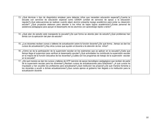 13. ¿Qué técnicas o tipo de diagnóstico emplean para detectar niños que necesiten educación especial?¿Cuenta la
escuela con servicios de educación especial como USAER (unidad de servicios de apoyo a la educación
regular)?¿Qué adecuaciones se realizan cuando algún alumno presenta rezago académico para evitar su deserción
escolar? ¿Qué proyectos elaboran para atender a los niños de bajos logros académicos?¿Existe personal de
asistencia pedagógica para apoyar el desempeño de los alumnos con aprendizaje rápido o lento?

14. ¿Qué plan de estudio está manejando la escuela?¿De qué forma se aborda plan de estudio?¿Qué problemas han
tenido con la aplicación del plan de estudio?

15. ¿Los docentes reciben cursos o talleres de actualización sobre la función docente?¿De qué forma , tiempo se dan los
cursos de actualización?¿Hay otros cursos que ayuden al docente a la atención de los niños?
16. ¿Cómo se da la participación de la supervisión escolar en los exámenes que se aplican en la escuela?¿Cada que
tiempo llega el supervisor para verificar el desempeño escolar?¿Qué actividades ha contribuido la supervisión escolar
en la mejora de la función educativa de los docentes?¿Cuáles son los programas de trabajo de la supervisión escolar
en la escuela?
17. ¿De qué manera se dan los cursos y talleres de ATP (servicio de apoyo tecnológico pedagógico) que reciben de parte
de la supervisión escolar para los docentes?¿Reciben cursos de actualizaciones para Directores? ¿A qué cursos ha
impulsado y han acudido los profesores para actualizarse?¿Qué institucion los propicia?¿De qué manera fomenta a
los docentes a acudir a dichas actualizaciones?¿Que cursos ajenos al gobierno han llegado a la institución para la
actualización docente

10

 