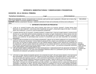 ENTREVISTA SEMIESTRUCTURADA Y OBSERVACIONES ETNOGRÁFICAS.
DOCENTES DE LA ESCUELA PRIMARIA.
Fecha/hora inicio/témino_________________________Lugar._______________________Entrevistadores:________________
Ética de la entrevista: Solicitar anticipadamente la entrevista, pedir permiso para la grabación y filmación de la misma, fijar,
hora y lugar, llegado el momento establecer el Rapport.
RAPPORT (Saludos, presentación del grupo, presentar oralmente el motivo de la entrevista y la forma como se llevará a
cabo)
1. ENTREVISTA POR GRUPO DE PREGUNTAS

RECURSOS

1. ¿Cuál es su nombre?¿Cuantos años tiene?¿Cuántos años tiene en el servicio docente? ¿Cuánto tiempo lleva
laborando en esta institución? ¿Qué tiempo lleva impartiendo ese grado? ¿Desempeña alguna otra labor o comisión
dentro de la institución? ¿Cuá es su nivel de preparación profesional?
2. ¿Cuántos alumnos hay en el grupo? ¿Cuántos hombres y mujeres hay? ¿Cuál es la edad máxima y mínima de los
alumnos en su aula?¿Del total de alumnos existentes en el grupo se sigue manteniendo el mismo número del ciclo
pasado o hubieron reprobados o bajas? ¿Existen alumnos que ingresaron de otras escuelas? ¿Existen en el grupo
alumnos con problemas de aprendizaje?¿Qué acciones ha emprendido para que estos desarrollen las actividades
planteadas?
3. ¿Cuál es el plan de estudios con el que trabaja actualmente? ¿Alguna vez ha tenido problemas en la comprensión o
aplicación de este plan de estudios? ¿Cómo realiza la planeación de su clase?¿Los contenidos que usted emplea van
de la mano con la guiad el maestro actual?¿Con qué material didactico trabaja?¿Cómo relaciona los contenidos de
las asignaturas? ¿De qué manera relaciona los contenidos con el contexto del alumno? ¿Se toma el tiempo necesario
para conocer más acerca del tema del que tratará su clase? ¿Cómo lo hace? ¿Los alumnos comprenden fácilmente
lo que usted explica? ¿Cómo puede asegurar eso?
4. ¿De qué manera realiza su planeación? ¿Lo hace individualmente o colaborativamente?¿Su planeación es flexible al
aprendizaje de los alumnos? ¿Por qué?¿Qué estrategias didácticas utiliza en su planeación?¿De qué forma elige los
mecanismos de evaluación que aplicara a sus alumnos?

Cámara
fotográfica.
-Video cámara
-Celulares.
-Cuaderno de
Notas

5. ¿Al iniciar su clase, plantea el propósito general y los contenidos de esta? ¿De qué manera atiende a los alumnos de
lento aprendizaje? ¿Cuál es la forma en que organiza al grupo para realizar sus actividades dentro y fuera del aula?
¿En qué se basa para organizar al grupo? ¿Cómo promueve la participación y discusión acerca de un tema entre sus
alumnos? ¿Qué materiales didácticos utiliza para enriquecer la clase y captar la atención de sus alumnos?
¿De dónde obtiene dichos materiales? ¿Cómo maneja el espacio en el aula, de acuerdo a las actividades que se
desarrollan? ¿Cumple con el tiempo planeado para cada actividad y que aspectos toma en cuenta para organizar las
actividades a desarrollar en clase? ¿De qué manera relaciona su lenguaje con el de los niños?¿Realiza actividades
elaboradas por usted para un mejor desarrollo cognitivo del alumno? ¿Toma en cuenta las recomendaciones de sus

11

 
