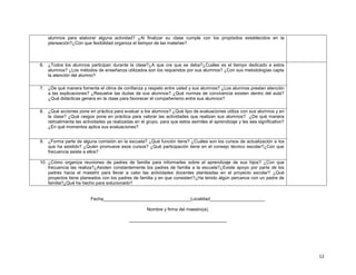 alumnos para elaborar alguna actividad? ¿Al finalizar su clase cumple con los propósitos establecidos en la
planeación?¿Con que fexibilidad organiza el tiempor de las materias?

6. ¿Todos los alumnos participan durante la clase?¿A que cre que se deba?¿Cuáles es el tiempo dedicado a estos
alumnos? ¿Los métodos de enseñanza utilizados son los requeridos por sus alumnos? ¿Con sus metodologías capta
la atención del alumno?
7. ¿De qué manera fomenta el clima de confianza y respeto entre usted y sus alumnos? ¿Los alumnos prestan atención
a las explicaciones? ¿Resuelve las dudas de sus alumnos? ¿Qué normas de convivencia existen dentro del aula?
¿Qué didácticas genera en la clase para favorecer el compañerismo entre sus alumnos?
8. ¿Qué acciones pone en práctica para evaluar a los alumnos? ¿Qué tipo de evaluaciones utiliza con sus alumnos y en
la clase? ¿Qué rasgos pone en práctica para valorar las actividades que realizan sus alumnos? ¿De qué manera
retroalimenta las actividades ya realizadas en el grupo, para que estos asimiles el aprendizaje y les sea significativo?
¿En qué momentos aplica sus evaluaciones?
9. ¿Forma parte de alguna comisión en la escuela? ¿Qué función tiene? ¿Cuáles son los cursos de actualización a los
que ha asistido? ¿Quién promueve esos cursos? ¿Qué participación tiene en el consejo técnico escolar?¿Con que
frecuencia asiste a ellos?
10. ¿Cómo organiza reuniones de padres de familia para informarles sobre el aprendizaje de sus hijos? ¿Con que
frecuencia las realiza?¿Asisten constantemente los padres de familia a la escuela?¿Existe apoyo por parte de los
padres hacia el maestro para llevar a cabo las actividades docentes planteadas en el proyecto escolar? ¿Qué
proyectos tiene planeados con los padres de familia y en que consisten?¿Ha tenido algún percance con un padre de
familia?¿Qué ha hecho para solucionarlo?

Fecha___________________________________Localidad______________________
Nombre y firma del maestro(a).
_______________________________________

12

 