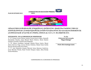 PLAN DE ESTUDIOS 2012

LICENCIATURA EN EDUCACIÓN PRIMARIA
ENUFI

CEDULA PARA LA OBSERVACIÓN ETNOGRÁFICA Y ENTREVISTAS SEMIESTRUCTURADAS PARA EL

ACOPIO DE DATOS EN LA INVESTIGACIÓN DE LA PRÁCTICA EDUCATIVA DE 4 ESCUELAS PRIMARIAS DE
LA ZONA ESCOLAR 68 Y 127 DE CD. IXTEPEC, OAXACA. EL 13,14 y 15 DE ENERO DE 2014.
INTEGRANTES DE LA COMUNIDAD DE APRENDIZAJE:
1º “A”: Ivonne Cortes Chávez, Geyma Teresa Guerra López, Ameyalli
Hernández Desales, Jorge Manuel Marín Dolores, Alexis Ramón
Ordoñez González, Esteban Ruiz Regalado
1º “B”: Edwin Castillejos Santiago, Edisela Flores Castro, Murat
Alexis Herrera Vega, Lucero Orozco Ordoñez, Maida Paola Sevilla
Bernal, Brenda Anahi Sosa Piñón,
1º “C”: José Alejandro Jarquín Marcial, Gema Reynoso Gutiérrez,
Josué Morales Pineda, Daryl Yeralin Vásquez López, Alma Breidy
Zarate Mendoza

Vo. Bo.
El director de la escuela
“Miguel Hidalgo”
_________________________________________
Profr. Elvis Santiago Cueto

COORDINADORES DE LA COMUNIDAD DE APRENDIZAJE:

15

 