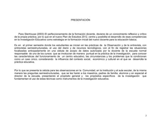 PRESENTACIÓN

Para Stenhouse (2003) El perfeccionamiento de la formación docente, deviene de un conocimiento reflexivo y crítico
de la propia práctica, por lo que en el nuevo Plan de Estudios 2012, centra y posibilita el desarrollo de esas competencias
en la Investigación Educativa como estrategia en la formación inicial del nuevo docente para la educación básica.
Es en el primer semestre donde los estudiantes se inician en las prácticas de la Observación y de la entrevista, con
entrevistas semiestructuradas, el uso del diario y de recursos tecnológicos, con el fin de registrar las situaciones
focalizadas anticipadamente en una cédula de acopio de datos autorizada por la docente de la escuela normal
responsable de uno de los cursos que se involucran de manera puntual en la práctica de la investigación, para conocer
las características del funcionamiento de un centro educativo, las circunstancias y los problemas que la condicionan
como un caso único, considerando la influencia del contexto social, económico y cultural en el que se desarrolla la
práctica educativa.

Por lo que se presenta la cédula para las observaciones en la Comunidad, en la Institución y el aula escolar, de la misma
manera las preguntas semiestructuradas, que se les harán a los maestros, padres de familia, alumnos y en especial al
director de la escuela, presentando el propósito general y los propósitos específicos de la investigación que
fundamentan el uso de estas técnicas como instrumentos de la investigación educativa.

2

 