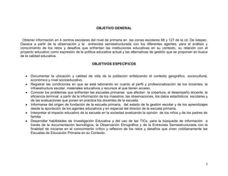 OBJETIVO GENERAL

Obtener información en 4 centros escolares del nivel de primaria en las zonas escolares 68 y 127 de la cd. De Ixtepec,
Oaxaca a partir de la observación y la entrevista semiestructurada con los diferentes agentes, para el análisis y
conocimiento de los retos y desafíos que enfrentan las instituciones educativas en su contexto, su relación con el
proyecto educativo como expresión de la política educativa actual y las alternativas de gestión que se proponen en busca
de la calidad educativa.
OBJETIVOS ESPECÍFICOS

Documentar la ubicación y calidad de vida de la población enfatizando el contexto geográfico, sociocultural,
económico y nivel socioeducativo.
Registrar las condiciones en que se está laborando en cuanto al perfil y profesionalización de los docentes, la
infraestructura escolar, materiales educativos y recursos al que tienen acceso.
Conocer los problemas que enfrentan las escuelas primarias que afectan la cobertura, el desempeño docente, la
eficiencia terminal a partir de la información de los maestros, las observaciones, los datos estadìsticos escolares y
de las evaluaciones que ponen en práctica los docentes de la escuela.
Informarse del origen de fundación de la escuela primaria, del estado de la gestiòn escolar y de los aprendizajes
desde la aportación de los agentes educativos y en especial del director de la escuela primaria.
Interpretar el impacto educativo de la escuela en la sociedad analizando la opinión de los niños y de los padres de
familia
Desarrollar habilidades de Investigación Educativa y del uso de las TICs, para la búsqueda de información a
través de la documentación tecnológica, la Observación Etnográfica y de la Entrevista Semiestructurada con la
finalidad de iniciarse en el conocimiento crítico y reflexivo de los retos y desafíos que viven cotidianamente las
Escuelas de Educación Primaria en su Contexto.

3

 