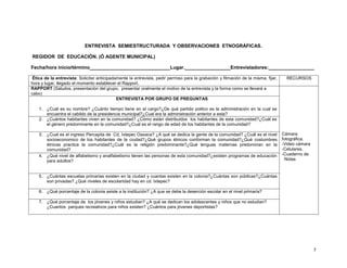 ENTREVISTA SEMIESTRUCTURADA Y OBSERVACIONES ETNOGRÁFICAS.
REGIDOR DE EDUCACIÓN. (Ó AGENTE MUNICIPAL)
Fecha/hora inicio/término______________________________Lugar._________________Entrevistadores:_________________
Ética de la entrevista: Solicitar anticipadamente la entrevista, pedir permiso para la grabación y filmación de la misma, fijar,
hora y lugar, llegado el momento establecer el Rapport.
RAPPORT (Saludos, presentación del grupo, presentar oralmente el motivo de la entrevista y la forma como se llevará a
cabo)
ENTREVISTA POR GRUPO DE PREGUNTAS

RECURSOS

1. ¿Cuál es su nombre? ¿Cuánto tiempo tiene en el cargo?¿De qué partido politco es la administración en la cual se
encuentra el cabildo de la presidencia municipal?¿Cual era la administración anterior a esta?
2. ¿Cuántos habitantes viven en la comunidad? ¿Cómo están distribuidos los habitantes de esta comunidad?¿Cuál es
el género predominante en la comunidad?¿Cual es el rango de edad de los habitantes de la comunidad?
3. ¿Cual es el ingreso Percapita de Cd, Ixtepec Oaxaca? ¿A qué se dedica la gente de la comunidad? ¿Cuál es el nivel
socioeconomico de los habitantes de la ciudad?¿Qué grupos étnicos conforman la comunidad?¿Qué costumbres
étnicas practica la comunidad?¿Cuál es la religión predominante?¿Qué lenguas maternas predominan en la
comunidad?
4. ¿Qué nivel de alfabetismo y analfabetismo tienen las personas de esta comunidad?¿existen programas de educación
para adultos?

Cámara
fotográfica.
-Video cámara
-Celulares.
-Cuaderno de
Notas

5. ¿Cuántas escuelas primarias existen en la ciudad y cuantas existen en la colonia?¿Cuántas son públicas?¿Cuántas
son privadas? ¿Qué niveles de escolaridad hay en cd. Ixtepec?
6. ¿Qué porcentaje de la colonia asiste a la institución? ¿A que se debe la deserción escolar en el nivel primaria?
7. ¿Qué porcentaje de los jóvenes y niños estudian? ¿A qué se dedican los adolescentes y niños que no estudian?
¿Cuantos parques recreativos para niños existen? ¿Cuántos para jóvenes deportistas?

7

 