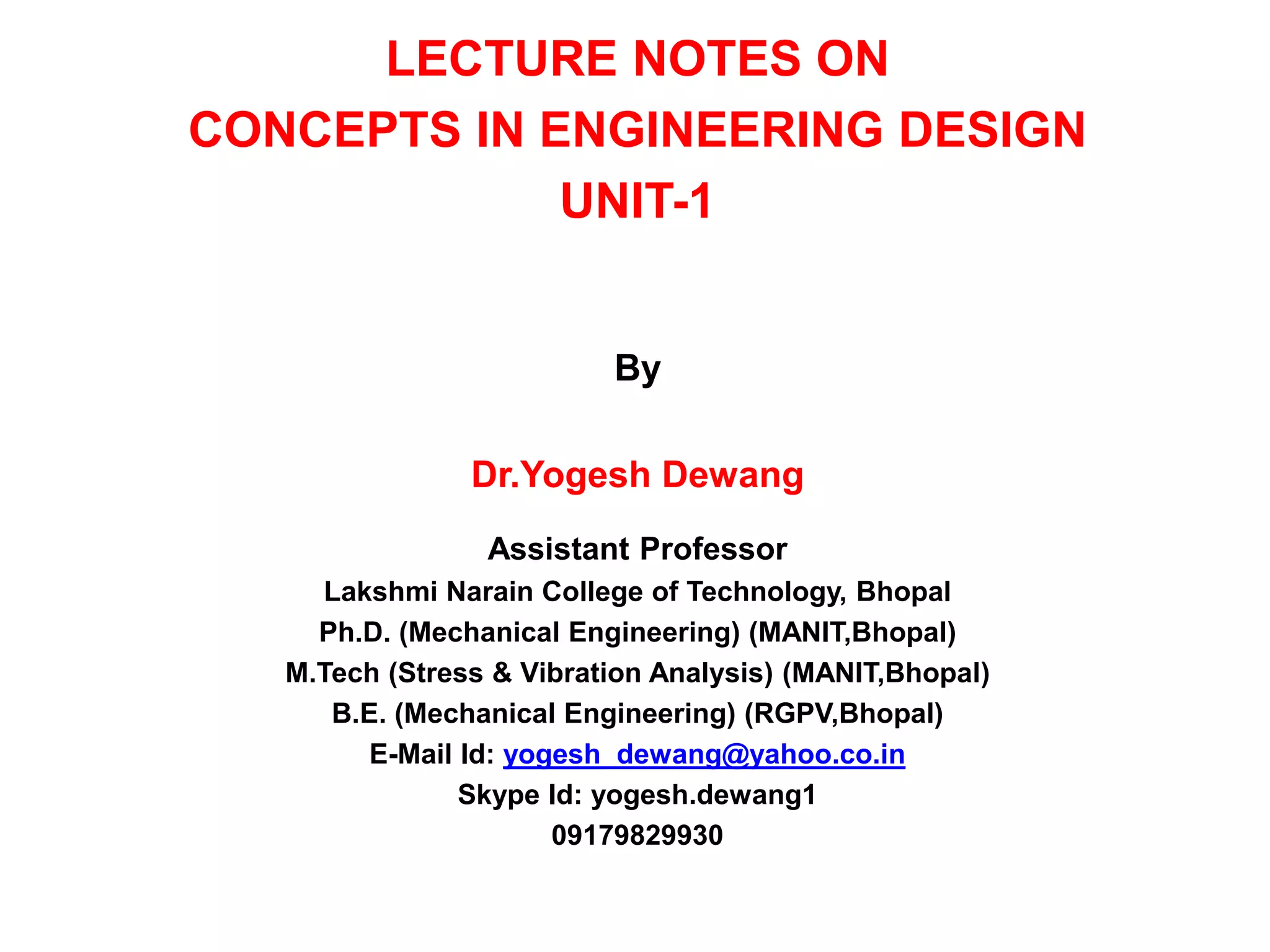 LECTURE NOTES ON
CONCEPTS IN ENGINEERING DESIGN
UNIT-1
By
Dr.Yogesh Dewang
Assistant Professor
Lakshmi Narain College of Technology, Bhopal
Ph.D. (Mechanical Engineering) (MANIT,Bhopal)
M.Tech (Stress & Vibration Analysis) (MANIT,Bhopal)
B.E. (Mechanical Engineering) (RGPV,Bhopal)
E-Mail Id: yogesh_dewang@yahoo.co.in
Skype Id: yogesh.dewang1
09179829930
 