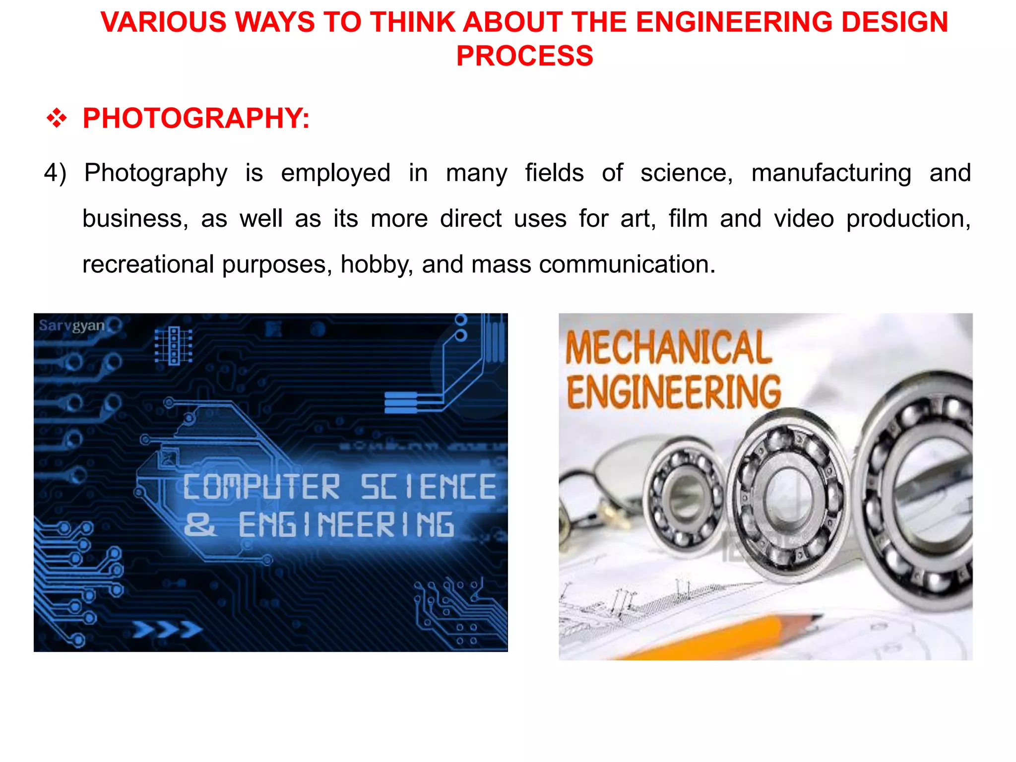VARIOUS WAYS TO THINK ABOUT THE ENGINEERING DESIGN
PROCESS
 PHOTOGRAPHY:
4) Photography is employed in many fields of science, manufacturing and
business, as well as its more direct uses for art, film and video production,
recreational purposes, hobby, and mass communication.
 