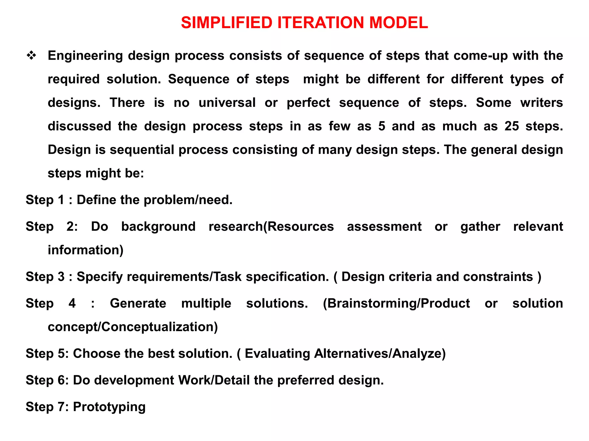 SIMPLIFIED ITERATION MODEL
 Engineering design process consists of sequence of steps that come-up with the
required solution. Sequence of steps might be different for different types of
designs. There is no universal or perfect sequence of steps. Some writers
discussed the design process steps in as few as 5 and as much as 25 steps.
Design is sequential process consisting of many design steps. The general design
steps might be:
Step 1 : Define the problem/need.
Step 2: Do background research(Resources assessment or gather relevant
information)
Step 3 : Specify requirements/Task specification. ( Design criteria and constraints )
Step 4 : Generate multiple solutions. (Brainstorming/Product or solution
concept/Conceptualization)
Step 5: Choose the best solution. ( Evaluating Alternatives/Analyze)
Step 6: Do development Work/Detail the preferred design.
Step 7: Prototyping
 