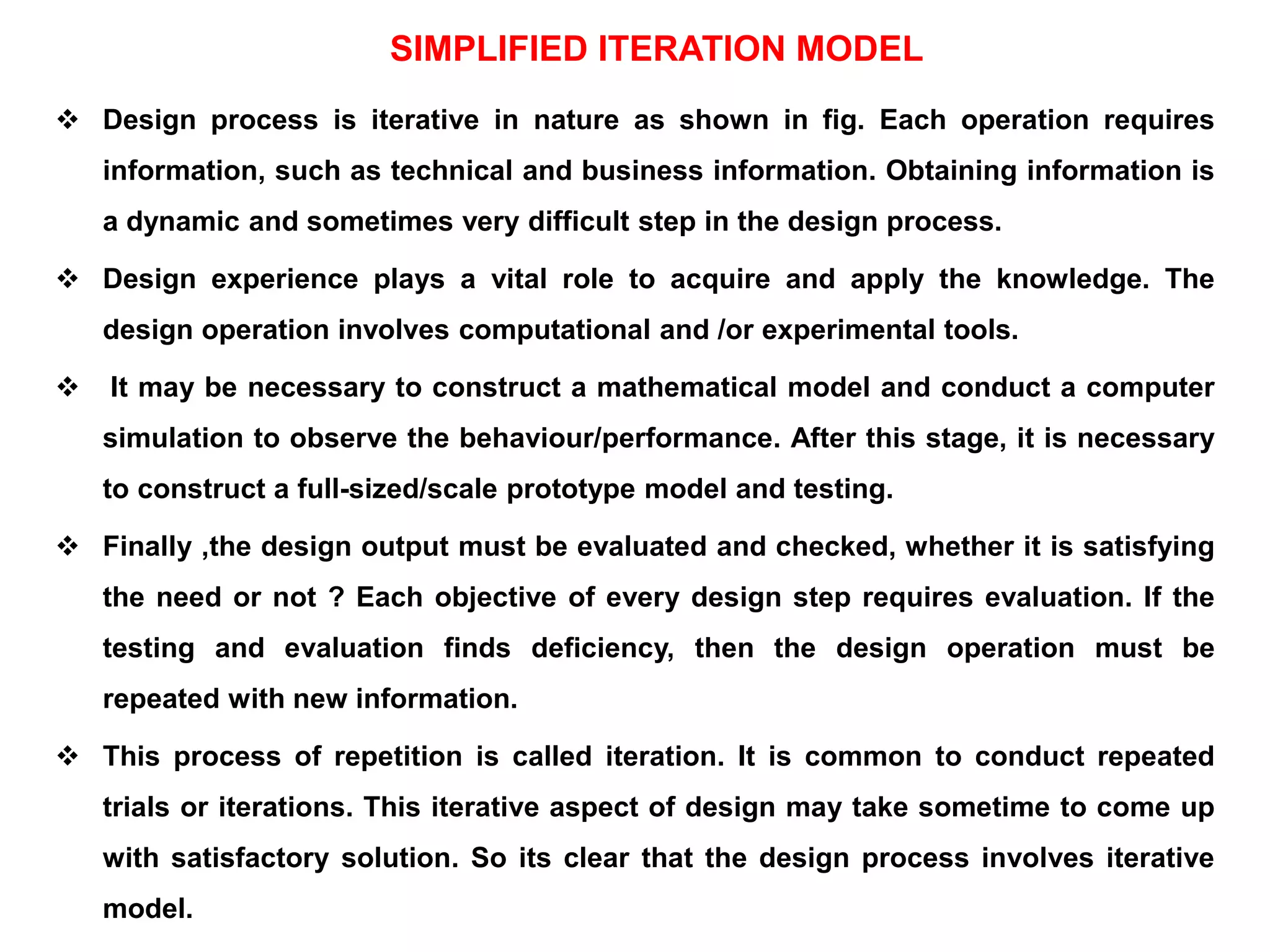 SIMPLIFIED ITERATION MODEL
 Design process is iterative in nature as shown in fig. Each operation requires
information, such as technical and business information. Obtaining information is
a dynamic and sometimes very difficult step in the design process.
 Design experience plays a vital role to acquire and apply the knowledge. The
design operation involves computational and /or experimental tools.
 It may be necessary to construct a mathematical model and conduct a computer
simulation to observe the behaviour/performance. After this stage, it is necessary
to construct a full-sized/scale prototype model and testing.
 Finally ,the design output must be evaluated and checked, whether it is satisfying
the need or not ? Each objective of every design step requires evaluation. If the
testing and evaluation finds deficiency, then the design operation must be
repeated with new information.
 This process of repetition is called iteration. It is common to conduct repeated
trials or iterations. This iterative aspect of design may take sometime to come up
with satisfactory solution. So its clear that the design process involves iterative
model.
 