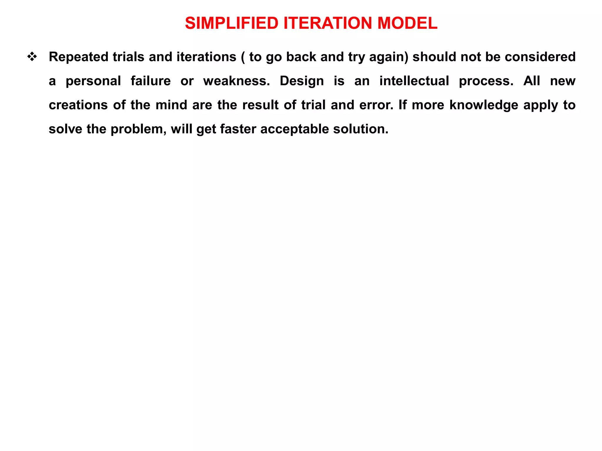 SIMPLIFIED ITERATION MODEL
 Repeated trials and iterations ( to go back and try again) should not be considered
a personal failure or weakness. Design is an intellectual process. All new
creations of the mind are the result of trial and error. If more knowledge apply to
solve the problem, will get faster acceptable solution.
 