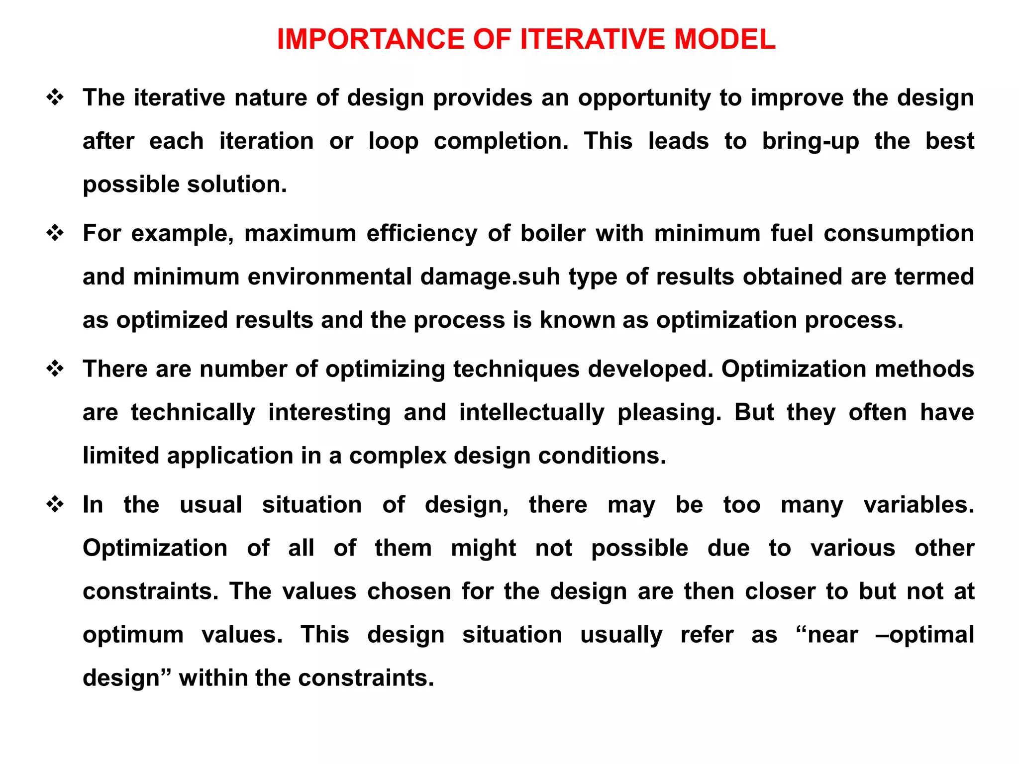 IMPORTANCE OF ITERATIVE MODEL
 The iterative nature of design provides an opportunity to improve the design
after each iteration or loop completion. This leads to bring-up the best
possible solution.
 For example, maximum efficiency of boiler with minimum fuel consumption
and minimum environmental damage.suh type of results obtained are termed
as optimized results and the process is known as optimization process.
 There are number of optimizing techniques developed. Optimization methods
are technically interesting and intellectually pleasing. But they often have
limited application in a complex design conditions.
 In the usual situation of design, there may be too many variables.
Optimization of all of them might not possible due to various other
constraints. The values chosen for the design are then closer to but not at
optimum values. This design situation usually refer as “near –optimal
design” within the constraints.
 