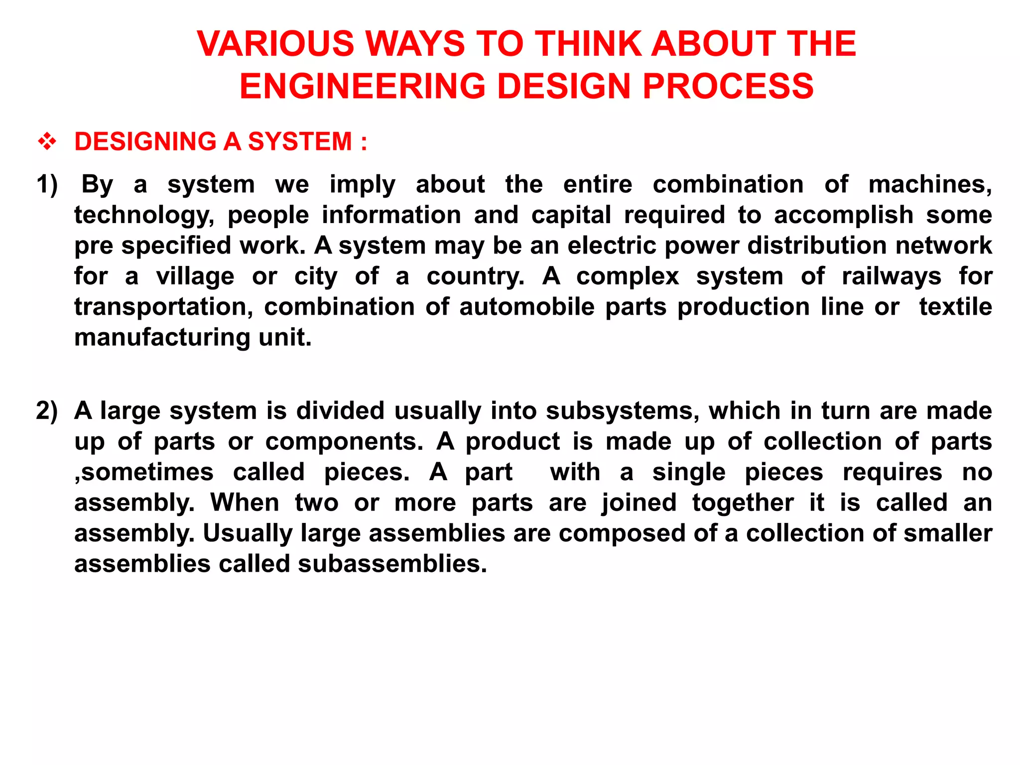 VARIOUS WAYS TO THINK ABOUT THE
ENGINEERING DESIGN PROCESS
 DESIGNING A SYSTEM :
1) By a system we imply about the entire combination of machines,
technology, people information and capital required to accomplish some
pre specified work. A system may be an electric power distribution network
for a village or city of a country. A complex system of railways for
transportation, combination of automobile parts production line or textile
manufacturing unit.
2) A large system is divided usually into subsystems, which in turn are made
up of parts or components. A product is made up of collection of parts
,sometimes called pieces. A part with a single pieces requires no
assembly. When two or more parts are joined together it is called an
assembly. Usually large assemblies are composed of a collection of smaller
assemblies called subassemblies.
 