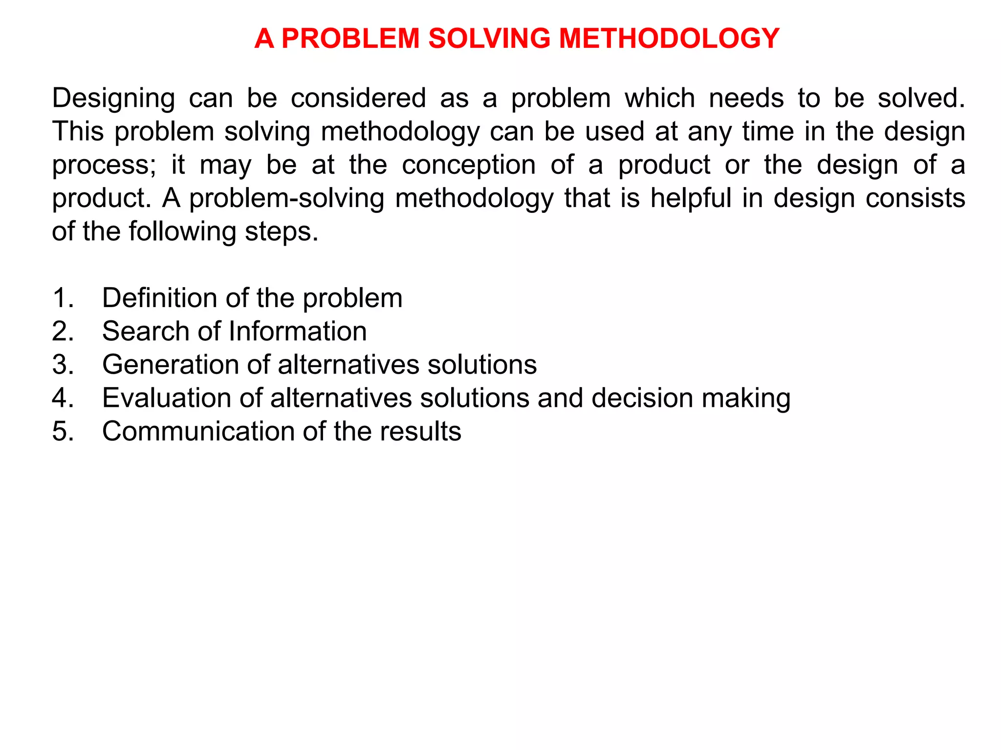 A PROBLEM SOLVING METHODOLOGY
Designing can be considered as a problem which needs to be solved.
This problem solving methodology can be used at any time in the design
process; it may be at the conception of a product or the design of a
product. A problem-solving methodology that is helpful in design consists
of the following steps.
1. Definition of the problem
2. Search of Information
3. Generation of alternatives solutions
4. Evaluation of alternatives solutions and decision making
5. Communication of the results
 