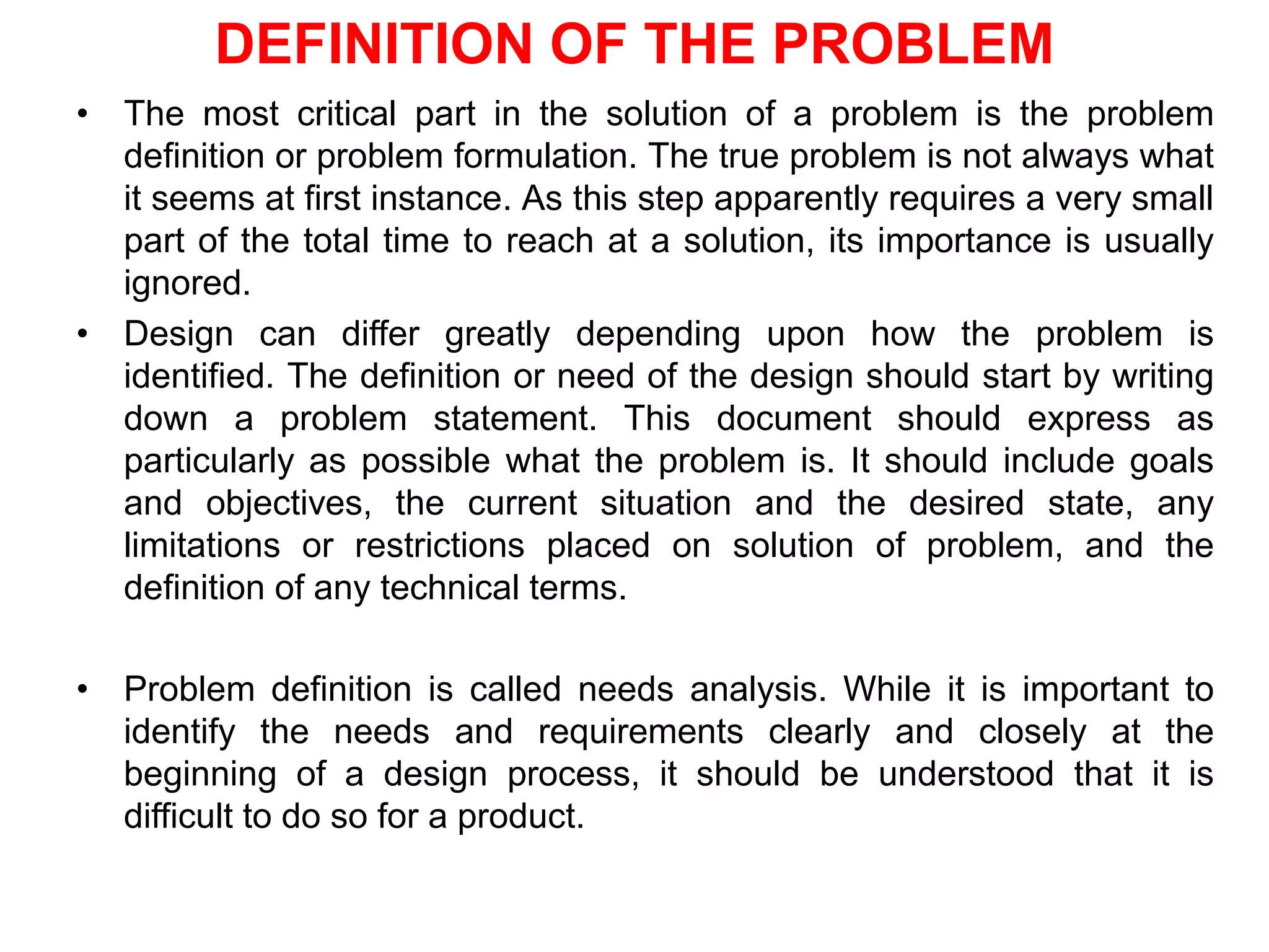 DEFINITION OF THE PROBLEM
• The most critical part in the solution of a problem is the problem
definition or problem formulation. The true problem is not always what
it seems at first instance. As this step apparently requires a very small
part of the total time to reach at a solution, its importance is usually
ignored.
• Design can differ greatly depending upon how the problem is
identified. The definition or need of the design should start by writing
down a problem statement. This document should express as
particularly as possible what the problem is. It should include goals
and objectives, the current situation and the desired state, any
limitations or restrictions placed on solution of problem, and the
definition of any technical terms.
• Problem definition is called needs analysis. While it is important to
identify the needs and requirements clearly and closely at the
beginning of a design process, it should be understood that it is
difficult to do so for a product.
 