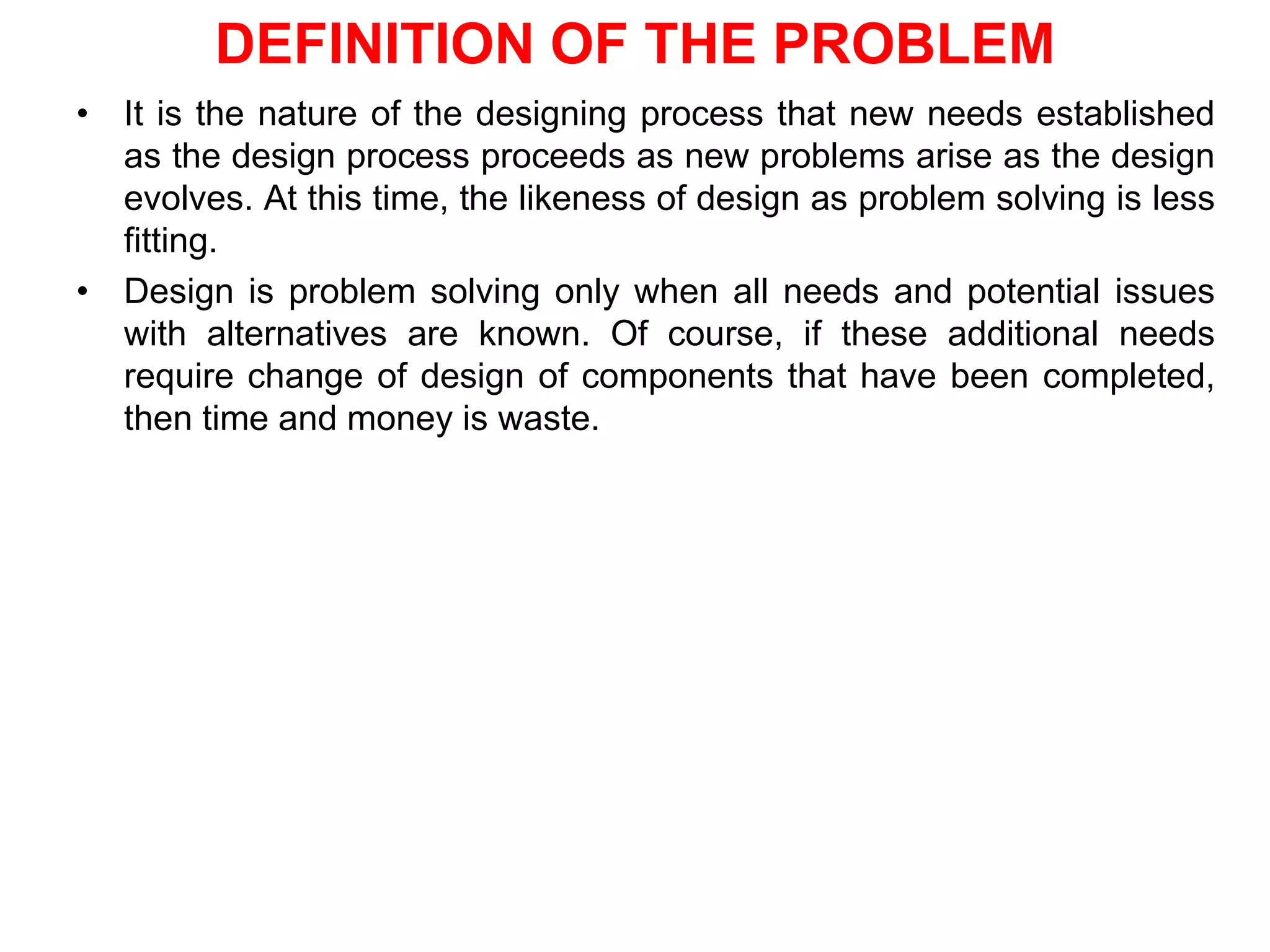 DEFINITION OF THE PROBLEM
• It is the nature of the designing process that new needs established
as the design process proceeds as new problems arise as the design
evolves. At this time, the likeness of design as problem solving is less
fitting.
• Design is problem solving only when all needs and potential issues
with alternatives are known. Of course, if these additional needs
require change of design of components that have been completed,
then time and money is waste.
 