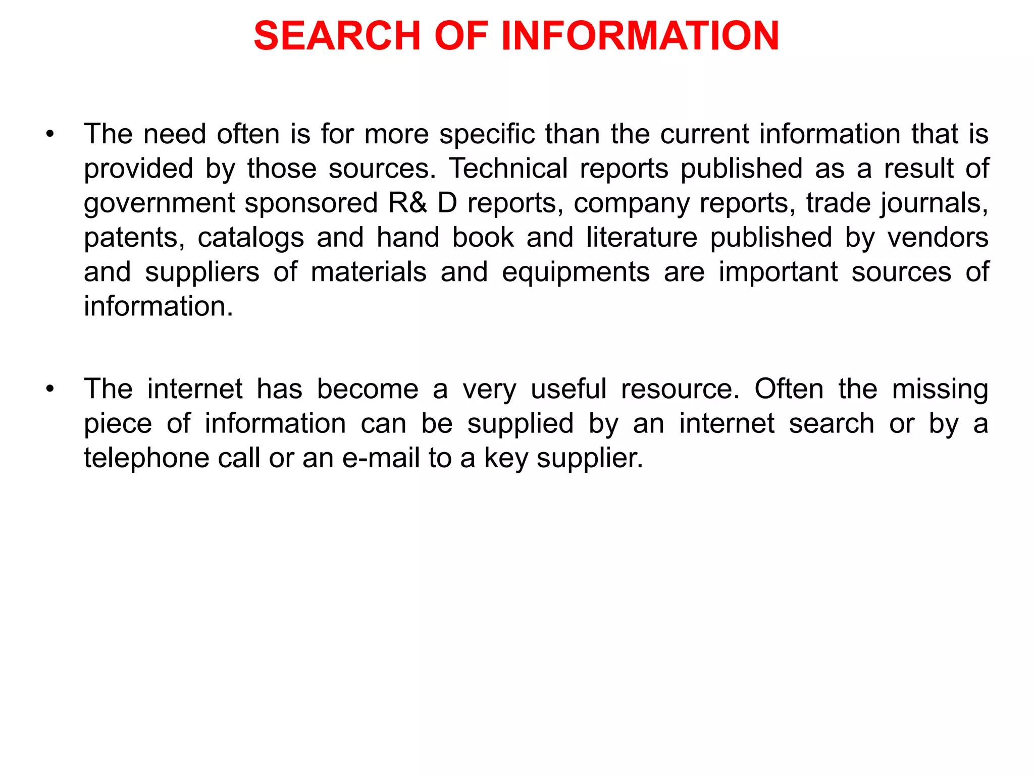 SEARCH OF INFORMATION
• The need often is for more specific than the current information that is
provided by those sources. Technical reports published as a result of
government sponsored R& D reports, company reports, trade journals,
patents, catalogs and hand book and literature published by vendors
and suppliers of materials and equipments are important sources of
information.
• The internet has become a very useful resource. Often the missing
piece of information can be supplied by an internet search or by a
telephone call or an e-mail to a key supplier.
 