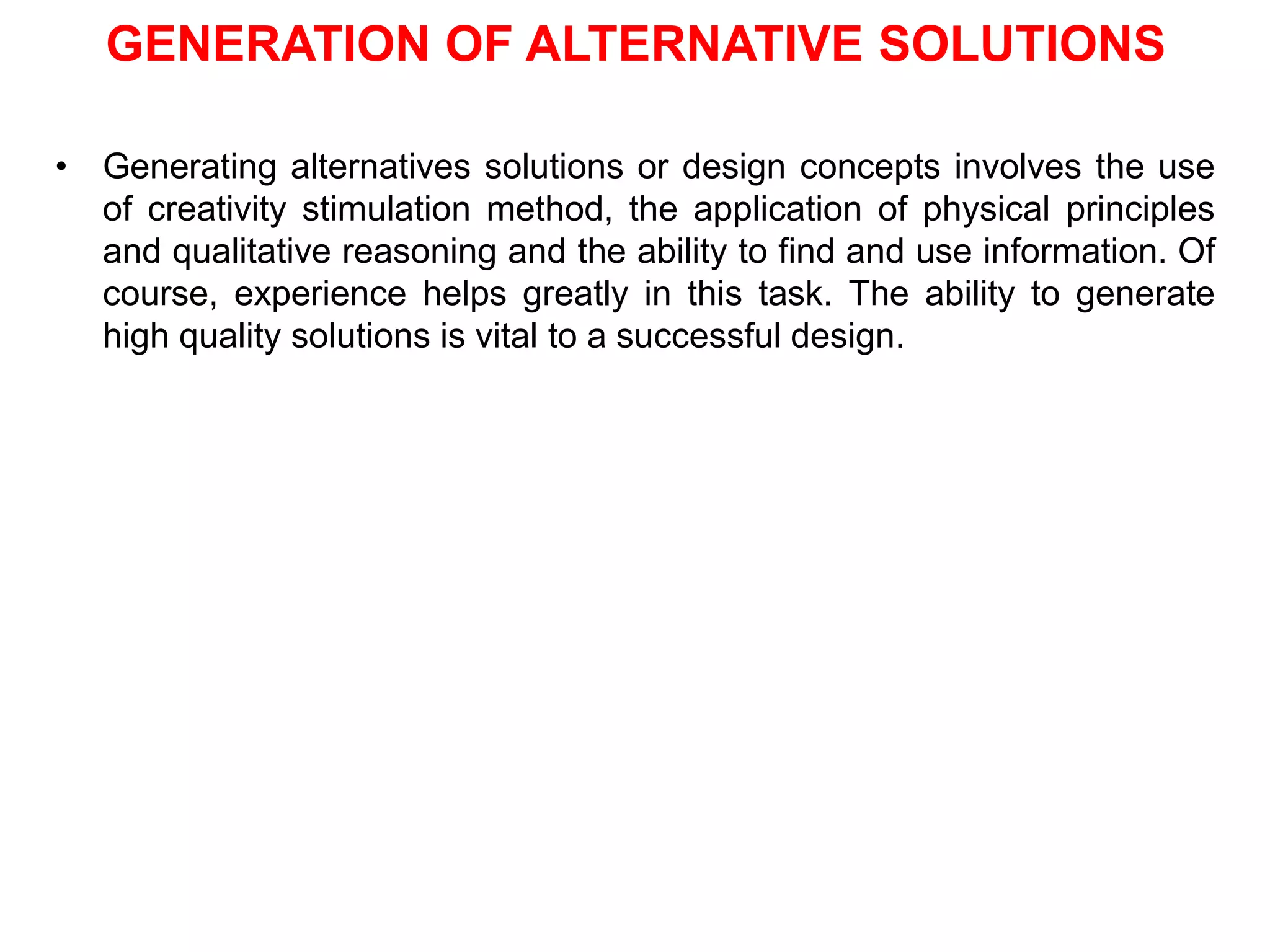 GENERATION OF ALTERNATIVE SOLUTIONS
• Generating alternatives solutions or design concepts involves the use
of creativity stimulation method, the application of physical principles
and qualitative reasoning and the ability to find and use information. Of
course, experience helps greatly in this task. The ability to generate
high quality solutions is vital to a successful design.
 