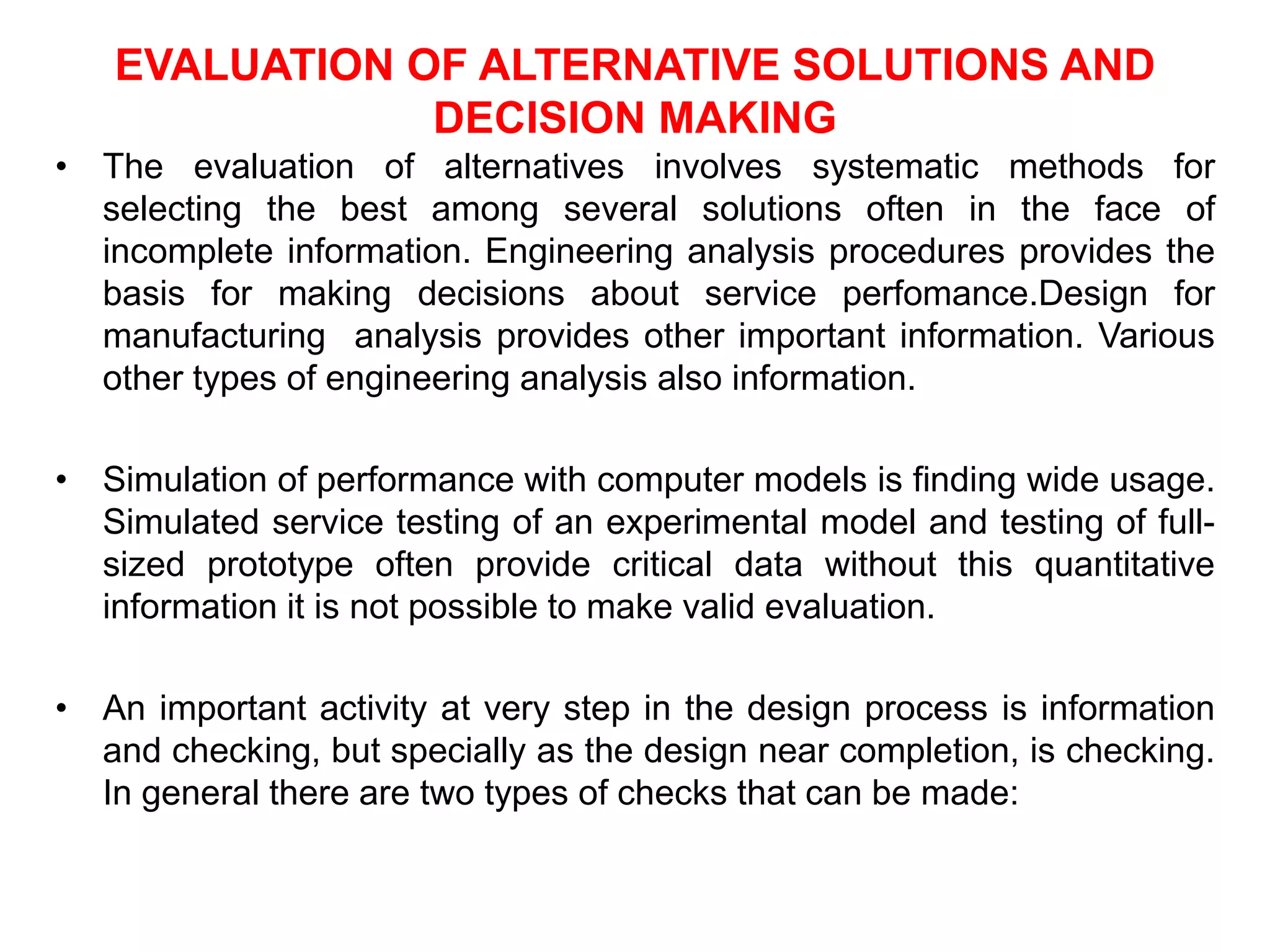 EVALUATION OF ALTERNATIVE SOLUTIONS AND
DECISION MAKING
• The evaluation of alternatives involves systematic methods for
selecting the best among several solutions often in the face of
incomplete information. Engineering analysis procedures provides the
basis for making decisions about service perfomance.Design for
manufacturing analysis provides other important information. Various
other types of engineering analysis also information.
• Simulation of performance with computer models is finding wide usage.
Simulated service testing of an experimental model and testing of full-
sized prototype often provide critical data without this quantitative
information it is not possible to make valid evaluation.
• An important activity at very step in the design process is information
and checking, but specially as the design near completion, is checking.
In general there are two types of checks that can be made:
 