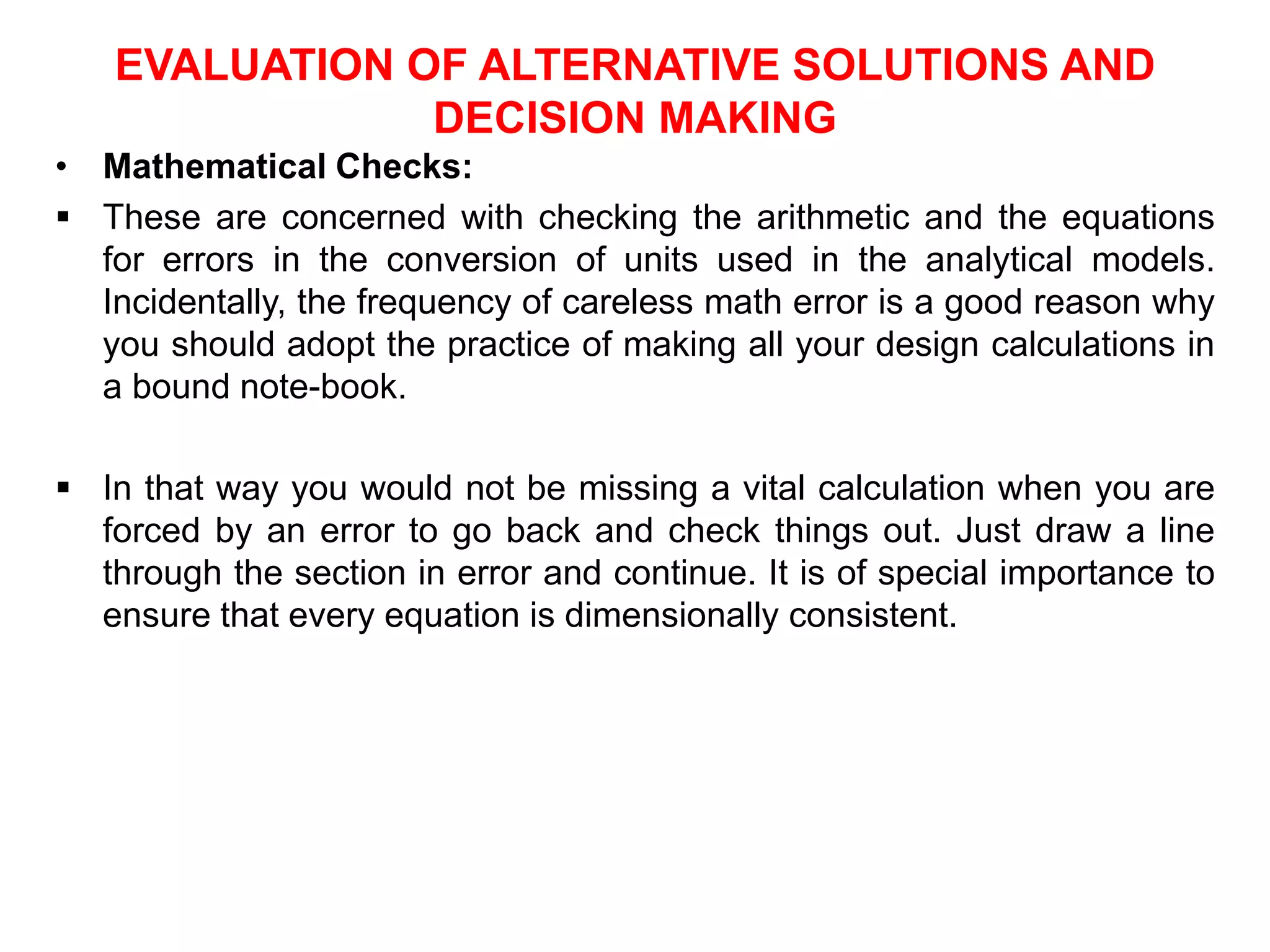 EVALUATION OF ALTERNATIVE SOLUTIONS AND
DECISION MAKING
• Mathematical Checks:
 These are concerned with checking the arithmetic and the equations
for errors in the conversion of units used in the analytical models.
Incidentally, the frequency of careless math error is a good reason why
you should adopt the practice of making all your design calculations in
a bound note-book.
 In that way you would not be missing a vital calculation when you are
forced by an error to go back and check things out. Just draw a line
through the section in error and continue. It is of special importance to
ensure that every equation is dimensionally consistent.
 