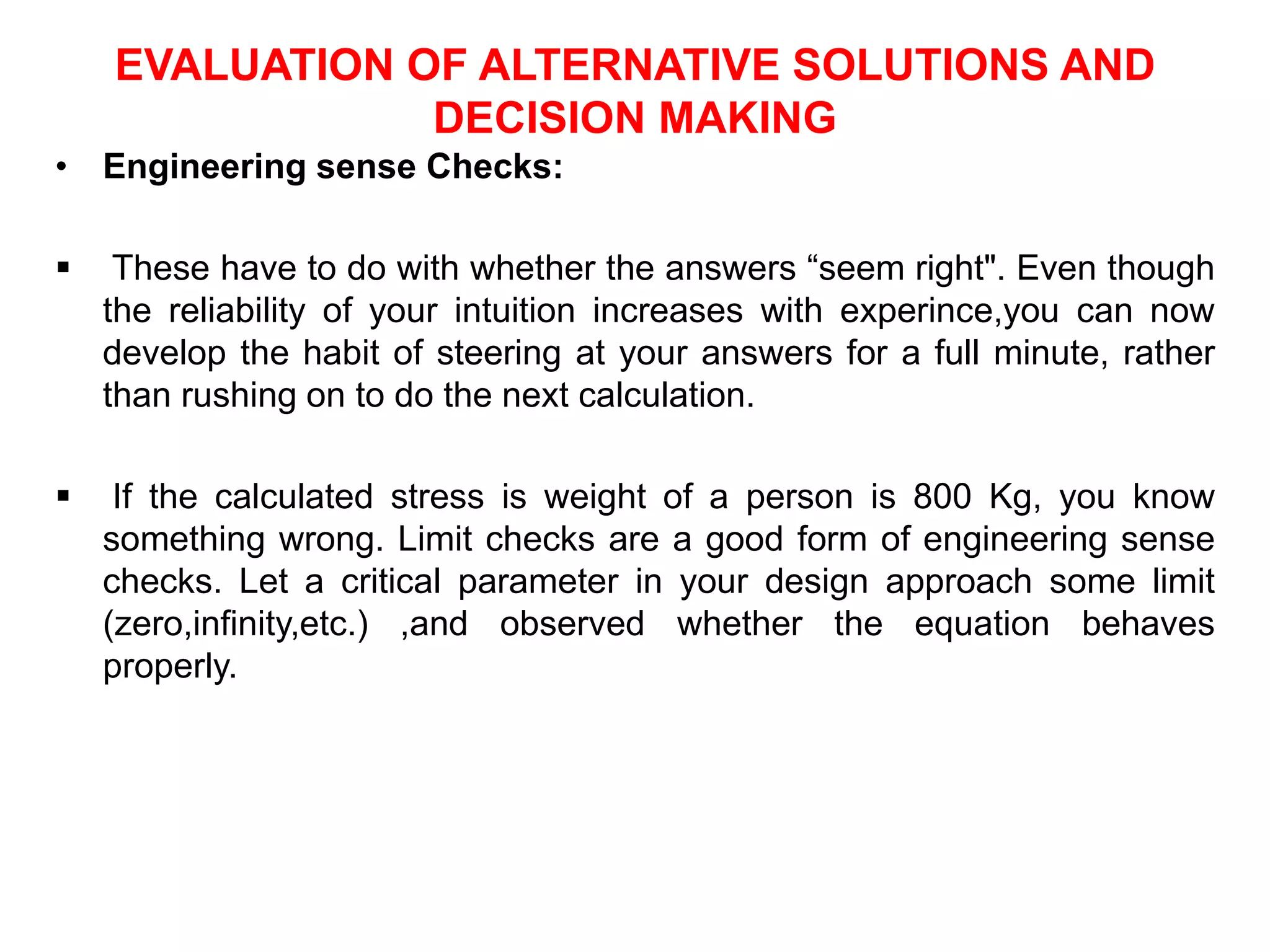 EVALUATION OF ALTERNATIVE SOLUTIONS AND
DECISION MAKING
• Engineering sense Checks:
 These have to do with whether the answers “seem right". Even though
the reliability of your intuition increases with experince,you can now
develop the habit of steering at your answers for a full minute, rather
than rushing on to do the next calculation.
 If the calculated stress is weight of a person is 800 Kg, you know
something wrong. Limit checks are a good form of engineering sense
checks. Let a critical parameter in your design approach some limit
(zero,infinity,etc.) ,and observed whether the equation behaves
properly.
 