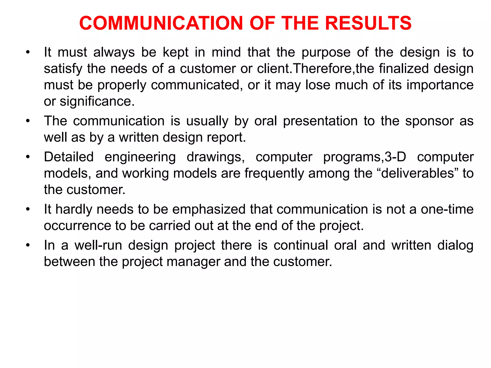 COMMUNICATION OF THE RESULTS
• It must always be kept in mind that the purpose of the design is to
satisfy the needs of a customer or client.Therefore,the finalized design
must be properly communicated, or it may lose much of its importance
or significance.
• The communication is usually by oral presentation to the sponsor as
well as by a written design report.
• Detailed engineering drawings, computer programs,3-D computer
models, and working models are frequently among the “deliverables” to
the customer.
• It hardly needs to be emphasized that communication is not a one-time
occurrence to be carried out at the end of the project.
• In a well-run design project there is continual oral and written dialog
between the project manager and the customer.
 