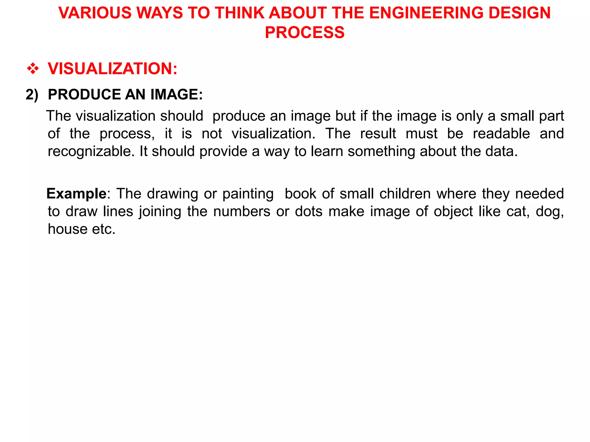 VARIOUS WAYS TO THINK ABOUT THE ENGINEERING DESIGN
PROCESS
 VISUALIZATION:
2) PRODUCE AN IMAGE:
The visualization should produce an image but if the image is only a small part
of the process, it is not visualization. The result must be readable and
recognizable. It should provide a way to learn something about the data.
Example: The drawing or painting book of small children where they needed
to draw lines joining the numbers or dots make image of object like cat, dog,
house etc.
 