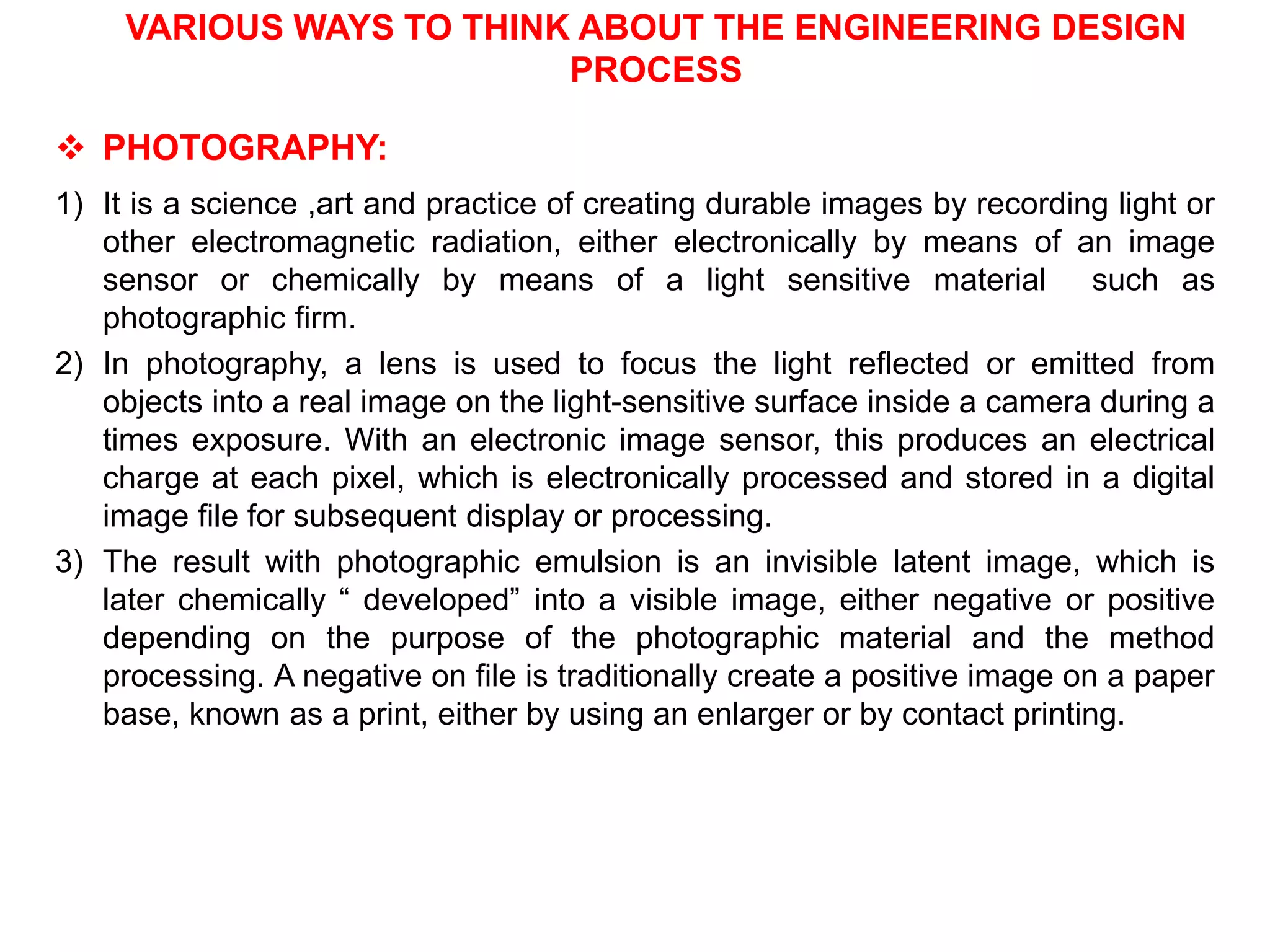 VARIOUS WAYS TO THINK ABOUT THE ENGINEERING DESIGN
PROCESS
 PHOTOGRAPHY:
1) It is a science ,art and practice of creating durable images by recording light or
other electromagnetic radiation, either electronically by means of an image
sensor or chemically by means of a light sensitive material such as
photographic firm.
2) In photography, a lens is used to focus the light reflected or emitted from
objects into a real image on the light-sensitive surface inside a camera during a
times exposure. With an electronic image sensor, this produces an electrical
charge at each pixel, which is electronically processed and stored in a digital
image file for subsequent display or processing.
3) The result with photographic emulsion is an invisible latent image, which is
later chemically “ developed” into a visible image, either negative or positive
depending on the purpose of the photographic material and the method
processing. A negative on file is traditionally create a positive image on a paper
base, known as a print, either by using an enlarger or by contact printing.
 